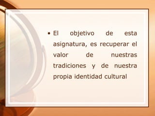 • El      objetivo   de   esta
  asignatura, es recuperar el
  valor        de     nuestras
  tradiciones y de nuestra
  propia identidad cultural
 
