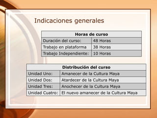 Indicaciones generales

                      Horas de curso
       Duración del curso:      48 Horas
       Trabajo en plataforma    38 Horas
       Trabajo Independiente:   10 Horas


                Distribución del curso
Unidad Uno:     Amanecer de la Cultura Maya
Unidad Dos:     Atardecer de la Cultura Maya
Unidad Tres:    Anochecer de la Cultura Maya
Unidad Cuatro: El nuevo amanecer de la Cultura Maya
 