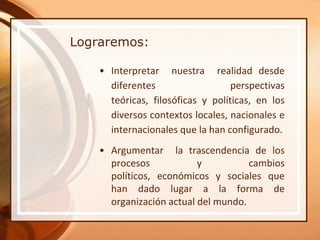 Lograremos:

    • Interpretar nuestra realidad desde
      diferentes                   perspectivas
      teóricas, filosóficas y políticas, en los
      diversos contextos locales, nacionales e
      internacionales que la han configurado.
    • Argumentar la trascendencia de los
      procesos            y          cambios
      políticos, económicos y sociales que
      han dado lugar a la forma de
      organización actual del mundo.
 