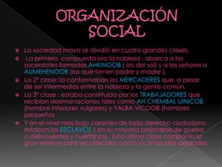  La sociedad maya se dividió en cuatro grandes clases.
 La primera compuesta pro la nobleza , abarca a los
sacerdotes llamados AHKINOOB ( los del sol) y a los señores o
AUMEHENOOB (los que tienen padre y madre ).
 La 2º clase: la conformaban los MERCADERES que, a pesar
de ser intermedios entre la nobleza y la gente común.
 La 3º clase : estaba constituida por los TRABAJADORES que
recibían desimanaciones tales como AH CHEMBAL UINICOB
(hombre inferiores vulgares) y YALBA VICOOB (hombres
pequeños
 Y en el nivel mas bajo carentes de todo derecho ciudadano
estaban los ESCLAVOS ( en su mayoría prisioneros de guerra
o delincuentes y huérfanos) . Esta ultima clase componía la
gran reserva para ser ofrecidas como victimas alas deidades.
 