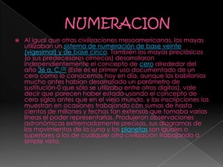  Al igual que otras civilizaciones mesoamericanas, los mayas
utilizaban un sistema de numeración de base veinte
(vigesimal) y de base cinco. También los mayas preclásicos
(o sus predecesores olmecas) desarrollaron
independientemente el concepto de cero alrededor del
año 36 a. C.[3] (Este es el primer uso documentado de un
cero como lo conocemos hoy en día, aunque los babilonios
mucho antes habían desarrollado un parámetro de
sustitución-0 que sólo se utilizaba entre otros dígitos), vale
decir que parecen haber estado usando el concepto de
cero siglos antes que en el viejo mundo, y las inscripciones los
muestran en ocasiones trabajando con sumas de hasta
cientos de millones y fechas tan extensas que tomaba varias
líneas el poder representarlas. Produjeron observaciones
astronómicas extremadamente precisas, sus diagramas de
los movimientos de la Luna y los planetas son iguales o
superiores a los de cualquier otra civilización trabajando a
simple vista.
 