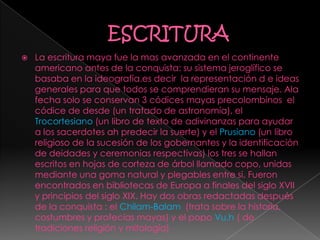  La escritura maya fue la mas avanzada en el continente
americano antes de la conquista: su sistema jeroglífico se
basaba en la ideografía.es decir la representación d e ideas
generales para que todos se comprendieran su mensaje. Ala
fecha solo se conservan 3 códices mayas precolombinos el
códice de desde (un tratado de astronomía), el
Trocortesiano (un libro de texto de adivinanzas para ayudar
a los sacerdotes ah predecir la suerte) y el Prusiano (un libro
religioso de la sucesión de los gobernantes y la identificación
de deidades y ceremonias respectivas) los tres se hallan
escritos en hojas de corteza de árbol llamado copo, unidas
mediante una goma natural y plegables entre si. Fueron
encontrados en bibliotecas de Europa a finales del siglo XVII
y principios del siglo XIX. Hay dos obras redactadas después
de la conquista : el Chilam-Balam (trata sobre la historia,
costumbres y profecías mayas) y el popo Vu.h ( de
tradiciones religión y mitología)
 