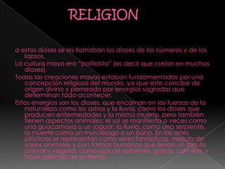 a estos dioses se les llamaban los dioses de los números y de los
lapsos.
La cultura maya era “politeísta” (es decir que creían en muchos
dioses).
Todas las creaciones mayas estaban fundamentadas por una
concepción religiosa del mundo, ya que este concibe de
origen divino y perneado por energías sagradas que
determinan todo acontecer.
Estas energías son los dioses, que encarnan en las fuerzas de la
naturaleza como los astros y la lluvia, como los dioses que
producen enfermedades y la misma muerte, pero también
tienen aspectos animales; el sol se manifiesta a veces como
una guacamaya o un jaguar; la lluvia, como una serpiente,
la muerte como un murciélago o un búho. En las artes
plásticas se representan como seres fantásticos, mezcla de
varios animales y con formas humanas que llevan un tributo
animal y vegetal, como ojos de serpiente, garras, colmillos, y
hojas saliendo de su frente.
 