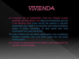 La mayoría de la población vivía en chozas cuyas
paredes se formaban con Bejucos revestidos de cal
y los techos con hojas secas de palma o zacate
sostenidas por vigas y travesaños que descansaban
sobre 4 palos clavados al piso para dar una
inclinación en caso de lluvia.
El suelo interior era de tierra aplanada y en ocasiones
estaba cubierta con una leve capa de cal para
evitar polvo.
Las chozas se agrupaban en aldeas que rodeaban los
centros ceremoniales.
 