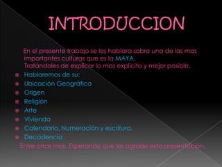 En el presente trabajo se les hablara sobre una de las mas
importantes culturas que es la MAYA.
Tratándoles de explicar lo mas explicito y mejor posible.
 Hablaremos de su:
 Ubicación Geográfica
 Origen
 Religión
 Arte
 Vivienda
 Calendario, Numeración y escritura.
 Decadencia
Entre otras mas. Esperando que les agrade esta presentación.
 