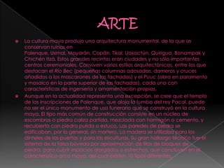  La cultura maya produjo una arquitectura monumental, de la que se
conservan ruinas en
Palenque, Uxmal, Mayarán, Copán, Tikal, Uaxactún, Quirigua, Bonampak y
Chichén Itzá. Estos grandes recintos eran ciudades y no sólo importantes
centros ceremoniales. Conviven varios estilos arquitectónicos, entre los que
destacan el Río Bec (pequeñas columnas adosadas, dameros y cruces
añadidos a los mascarones de las fachadas) y el Puuc (obra en paramento
y mosaico en la parte superior de las fachadas), cada uno con
características de ingeniería y ornamentación propias.
 Aunque en la actualidad representa una excepción, se cree que el templo
de las Inscripciones de Palenque, que aloja la tumba del rey Pacal, puede
no ser el único monumento de uso funerario que se construyó en la cultura
maya. El tipo más común de construcción consiste en un núcleo de
escombros o piedra caliza partida, mezclada con hormigón o cemento, y
recubierta con piedra pulida o estuco. Las paredes de piedra se
edificaban, por lo general, sin mortero. La madera se utilizaba para los
dinteles de las puertas y para las esculturas. Su gran hallazgo técnico fue el
sistema de la falsa bóveda por aproximación de filas de bloques de
piedra, para cubrir espacios alargados o estrechos, que concluyen en el
característico arco maya, del cual existen 10 tipos diferentes.
 