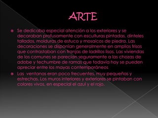  Se dedicaba especial atención a los exteriores y se
decoraban profusamente con esculturas pintadas, dinteles
tallados, molduras de estuco y mosaicos de piedra. Las
decoraciones se disponían generalmente en amplios frisos
que contrastaban con franjas de ladrillos lisos. Las viviendas
de los comunes se parecían seguramente a las chozas de
adobe y techumbre de ramas que todavía hoy se pueden
apreciar entre los mayas contemporáneos
 Las ventanas eran poco frecuentes, muy pequeñas y
estrechas. Los muros interiores y exteriores se pintaban con
colores vivos, en especial el azul y el rojo.
 