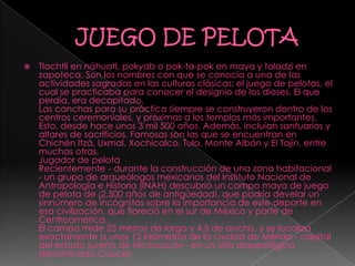  Tlachtli en náhuatl, pokyab o pok-ta-pok en maya y taladzi en
zapoteca. Son los nombres con que se conocía a una de las
actividades sagradas en las culturas clásicas: el juego de pelotas, el
cual se practicaba para conocer el designio de los dioses. El que
perdía, era decapitado.
Las canchas para su práctica siempre se construyeron dentro de los
centros ceremoniales, y próximas a los templos más importantes.
Esto, desde hace unos 3 mil 500 años. Además, incluían santuarios y
altares de sacrificios. Famosas son las que se encuentran en
Chichén Itzá, Uxmal, Xochicalco, Tula, Monte Albán y El Tajín, entre
muchas otras.
Jugador de pelota
Recientemente - durante la construcción de una zona habitacional
- un grupo de arqueólogos mexicanos del Instituto Nacional de
Antropología e Historia (INAH) descubrió un campo maya de juego
de pelota de ¡2.500 años de antigüedad!, que podría develar un
sinnúmero de incógnitas sobre la importancia de este deporte en
esa civilización, que floreció en el sur de México y parte de
Centroamérica.
El campo mide 25 metros de largo y 4,5 de ancho, y se localiza
exactamente a unos 12 kilómetros de la ciudad de Mérida - capital
del estado sureño de Michoacán - en un sitio arqueológico
denominado Caucel.
 