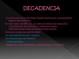 Cuando los mayas del Viejo Imperio tenían paz y prosperidad,
llego la decadencia.
El 4 de marzo del 889 a.C. se cierra la historia de Uaxactún,
comenzando así el fin de la civilización maya.
Abandonando todas las poblaciones mayas.
Entre las causas de este fin están:
Las abundantes lluvias y sequias
Las temporadas de hambre
Y enfermedades.
Obligando a los habitantes a abandonar sus ciudades.
 