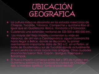  La cultura maya se desarrollo en los estados mexicanos de
Chiapas, Yucatán, Tabasco, Campeche y quintana Roo al
igual que en Guatemala, Belice, Honduras y El Salvador.
 Cubriendo una extensión territorial de 325 000 a 400 000 km.
 Los mayas del Viejo Imperio comienzan su viaje en
Veracruz, de ahí van a Centroamérica, siguen Usumancita
hasta llegar a Belice, donde se desarrolla. Su primer
asentamiento importante data de 292 a.C. en el Petén, al
norte de Guatemala y sur de Yucatán donde actualmente
se encuentra las ruinas mayas mas antiguas. Otras ciudades
importantes fueron Tikal, Copán, Quirigua, Palenque y
Bonampak.
 El Nuevo Imperio comienza entre 564 y 593 de nuestra era.
Durante su existencia es fundada la ciudad de Chichén –
Itzá, su nombre significa “Junto al pozo de Itzá”.
 