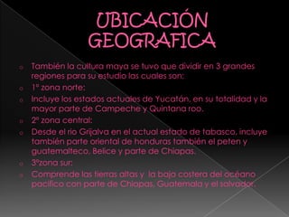 o También la cultura maya se tuvo que dividir en 3 grandes
regiones para su estudio las cuales son:
o 1º zona norte:
o Incluye los estados actuales de Yucatán, en su totalidad y la
mayor parte de Campeche y Quintana roo.
o 2º zona central:
o Desde el rio Grijalva en el actual estado de tabasco, incluye
también parte oriental de honduras también el peten y
guatemalteco, Belice y parte de Chiapas.
o 3ºzona sur:
o Comprende las tierras altas y la baja costera del océano
pacifico con parte de Chiapas, Guatemala y el salvador.
 
