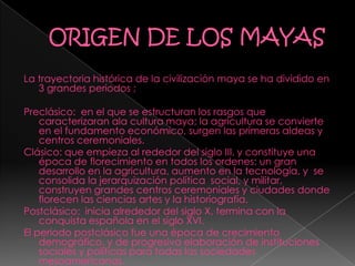 La trayectoria histórica de la civilización maya se ha dividido en
3 grandes periodos ;
Preclásico: en el que se estructuran los rasgos que
caracterizaran ala cultura maya; la agricultura se convierte
en el fundamento económico, surgen las primeras aldeas y
centros ceremoniales.
Clásico: que empieza al rededor del siglo III, y constituye una
época de florecimiento en todos los ordenes: un gran
desarrollo en la agricultura, aumento en la tecnología, y se
consolida la jerarquización política social, y militar,
construyen grandes centros ceremoniales y ciudades donde
florecen las ciencias artes y la historiografía.
Postclásico: inicia alrededor del siglo X, termina con la
conquista española en el siglo XVI.
El periodo postclásico fue una época de crecimiento
demográfico, y de progresiva elaboración de instituciones
sociales y políticas para todas las sociedades
mesoamericanas.
 