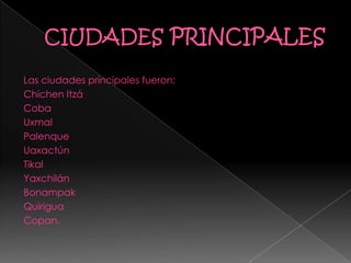 Las ciudades principales fueron:
Chichen Itzá
Coba
Uxmal
Palenque
Uaxactún
Tikal
Yaxchilán
Bonampak
Quirigua
Copan.
 