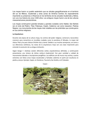 Los mayas fueron un pueblo sedentario que se ubicaba geográficamente en el territorio
del sur de México, Guatemala y otras zonas de América Central. Es especialmente
importante su presencia e influencia en los territorios de las actuales Guatemala y Belice,
con una rica historia de unos 3.000 años. Los antiguos mayas fueron una de las culturas
mesoamericanas precolombinas.
Los mayas construyeron grandes templos y grandes ciudades como Nakbé, San Bartolo
(en el norte del Petén), Tikal, Palenque, Copán, Calakmul, así como Uaxactún, Piedras
Negras. Los monumentos de las mayas más notables son las pirámides que construyeron
en sus centros religiosos.
La Arquitectura
Durante esta época de la cultura maya, los centros del poder religioso, comercial y burocrático
crecieron para convertirse en increíbles ciudades como la preclásica El Mirador, la mayor del
clásico Tikal y las post clásicas Chichén Itzá y Uxmal. Debido a sus muchas semejanzas, así como a
sus diferencias estilísticas, los restos de la arquitectura maya son una clave importante para
entender la evolución de su antigua civilización.
Según Geoge F. Andrews existen diferentes estilos arquitectónicos definidos; a continuación
presentamos una síntesis de dichos estilos.1.-Sudoriental: Con gran cantidad y calidad de
monumentos labrados e inscripciones jeroglíficas. Los edificios son de muros muy anchos, cuartos
estrechos con falsos arcos mayas escalonados y fachadas cubiertas en parte por esculturas en
piedra y estuco. Ejemplo: Copán, en Honduras; Tazumal y San Andrés, en El Salvador.
Copan :

 