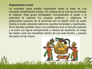 Organización social
La sociedad maya estaba organizada sobre la base de una
marcada estratificación social, a la cabeza de la cual se encontraba
la nobleza, Este grupo privilegiado monopolizaba el poder y la
autoridad al ostentar los puestos políticos y religiosos. El
gobernante supremo de la provincia era el halach uinik en quien
residía el poder absoluto sobre los asuntos terrenales y espirituales.
Se le llamaba también ahau; sus emblemas eran el escudo redondo
y el cetro con figura antropomorfa y cabeza de serpiente. El cargo
de halach uinik era hereditario dentro de una sola familia, y pasaba
del padre al hijo mayor.
 