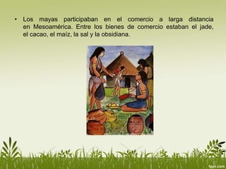 • Los mayas participaban en el comercio a larga distancia
en Mesoamérica. Entre los bienes de comercio estaban el jade,
el cacao, el maíz, la sal y la obsidiana.
 