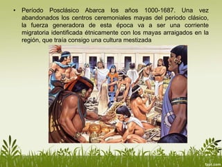 • Período Posclásico Abarca los años 1000-1687. Una vez
abandonados los centros ceremoniales mayas del periodo clásico,
la fuerza generadora de esta época va a ser una corriente
migratoria identificada étnicamente con los mayas arraigados en la
región, que traía consigo una cultura mestizada
 