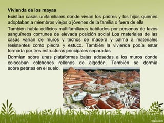 Vivienda de los mayas
Existían casas unifamiliares donde vivían los padres y los hijos quienes
adoptaban a miembros viejos o jóvenes de la familia o fuera de ella
También había edificios multifamiliares habitados por personas de lazos
sanguíneos comunes de elevada posición social Los materiales de las
casas varían de muros y techos de madera y palma a materiales
resistentes como piedra y estuco. También la vivienda podía estar
formada por tres estructuras principales separadas
Dormían sobre unas plataformas bajas adosadas a los muros donde
colocaban colchones rellenos de algodón. También se dormía
sobre petates en el suelo.
 