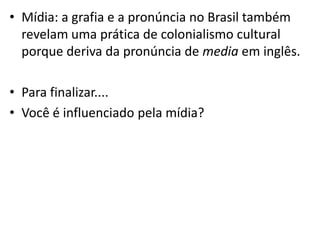 • Mídia: a grafia e a pronúncia no Brasil também
  revelam uma prática de colonialismo cultural
  porque deriva da pronúncia de media em inglês.

• Para finalizar....
• Você é influenciado pela mídia?
 