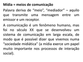 Mídia = meios de comunicação
Palavra deriva de “meio”, “mediador” – aquilo
que transmite uma mensagem entre um
emissor e um receptor.
A comunicação é um fenômeno humano, mas
foi no século XX que se desenvolveu um
sistema de comunicação em larga escala, de
modo que é possível dizer que vivemos numa
“sociedade midiática” (a mídia exerce um papel
muito importante nos processos de interação
social).
 
