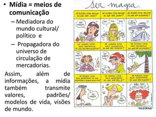 • Mídia = meios de
  comunicação
   – Mediadora do
     mundo cultural/
     político e
   – Propagadora do
     universo de
     circulação de
     mercadorias.
Assim,       além      de
informações, a mídia
também          transmite
valores,         padrões/
modelos de vida, visões
de mundo.
 