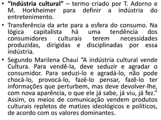 • “Indústria cultural” – termo criado por T. Adorno e
  M. Horkheimer para definir a indústria do
  entretenimento.
• Transferência da arte para a esfera do consumo. Na
  lógica capitalista há uma tendência dos
  consumidores      culturais   terem     necessidades
  produzidas, dirigidas e disciplinadas por essa
  indústria.
• Segundo Marilena Chauí “A indústria cultural vende
  Cultura. Para vendê-la, deve seduzir e agradar o
  consumidor. Para seduzi-lo e agradá-lo, não pode
  chocá-lo, provocá-lo, fazê-lo pensar, fazê-lo ter
  informações que perturbem, mas deve devolver-lhe,
  com nova aparência, o que ele já sabe, já viu, já fez.”
  Assim, os meios de comunicação vendem produtos
  culturais repletos de matizes ideológicos e políticos,
  de acordo com os valores dominantes.
 