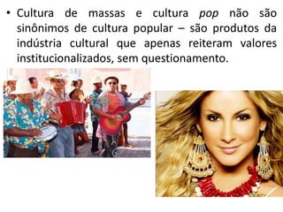 • Cultura de massas e cultura pop não são
  sinônimos de cultura popular – são produtos da
  indústria cultural que apenas reiteram valores
  institucionalizados, sem questionamento.
 