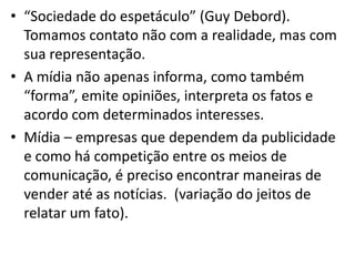 • “Sociedade do espetáculo” (Guy Debord).
  Tomamos contato não com a realidade, mas com
  sua representação.
• A mídia não apenas informa, como também
  “forma”, emite opiniões, interpreta os fatos e
  acordo com determinados interesses.
• Mídia – empresas que dependem da publicidade
  e como há competição entre os meios de
  comunicação, é preciso encontrar maneiras de
  vender até as notícias. (variação do jeitos de
  relatar um fato).
 