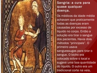 Sangria: a cura para quase qualquer doença. Os médicos da idade média achavam que praticamente todas as doenças eram causadas por excesso de líquido no corpo. Então a solução era tirar o sangue dos pacientes. Havia dois métodos “principais”. O primeiro usava sanguessugas para tirar o sangue. O bicho era colocado sobre o local e sugava uma boa quantidade do líquido. O outro era um tradicional corte na veia, normalmente no braço. 