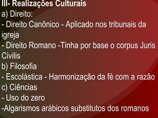 III- Realizações Culturais a) Direito: - Direito Canônico - Aplicado nos tribunais da igreja - Direito Romano -Tinha por base o corpus Juris Civilis b) Filosofia - Escolástica - Harmonização da fé com a razão c) Ciências - Uso do zero  -Algarismos arábicos substitutos dos romanos 