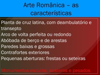 Arte Românica – as características Planta de cruz latina, com deambulatório e transepto Arco de volta perfeita ou redondo Abóbada de berço e de arestas Paredes baixas e grossas Contrafortes exteriores Pequenas aberturas: frestas ou seteiras Monumentos escuros, austeros e pesados 