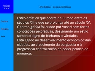Arte Gótica – as características Cultura Religião Arte CULTURA,  RELIGIÃO E ARTE Estilo artístico que ocorre na Europa entre os séculos XIII e que se prolonga até ao século XV. O termo  gótico  foi criado por Vasari com fortes conotações pejorativas, designando um estilo somente digno de bárbaros e vândalos. Está ligado ao desenvolvimento económico das cidades, ao crescimento da burguesia e à progressiva centralização do poder político do monarca. 