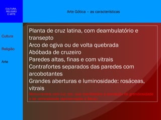 Arte Gótica – as características Cultura Religião Arte CULTURA,  RELIGIÃO E ARTE Planta de cruz latina, com deambulatório e transepto Arco de ogiva ou de volta quebrada Abóbada de cruzeiro Paredes altas, finas e com vitrais Contrafortes separados das paredes com arcobotantes Grandes aberturas e luminosidade: rosáceas, vitrais Monumentos com luz, cor, que manifestam a sensação de grandiosidade e de verticalidade (aproximação a Deus) 
