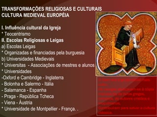 TRANSFORMAÇÕES RELIGIOSAS E CULTURAIS CULTURA MEDIEVAL EUROPÉIA I. Influência cultural da Igreja * Teocentrismo II. Escolas Religiosas e Leigas a) Escolas Leigas * Organizadas e financiadas pela burguesia b) Universidades Medievais * Universitas  - Associações de mestres e alunos * Universidades -Oxford e Cambridge - Inglaterra - Bolonha e Salermo - Itália - Salamanca - Espanha - Praga - República Tcheca - Viena - Áustria * Universidade de Montpellier - França. . O Clero era o grupo social mais culto. Os monges dedicavam-se à cópia manuscrita de livros gregos, romanos, de autores cristãos e muçulmanos.  Contribuíram para salvar a cultura clássica. 