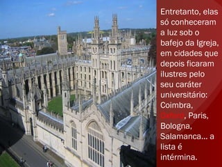 Entretanto, elas só conheceram a luz sob o bafejo da Igreja, em cidades que depois ficaram ilustres pelo seu caráter universitário: Coimbra,  Oxford , Paris, Bologna, Salamanca... a lista é intérmina.  