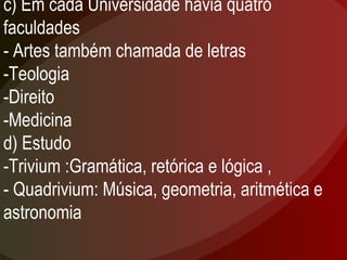 c) Em cada Universidade havia quatro faculdades  - Artes também chamada de letras -Teologia -Direito -Medicina d) Estudo -Trivium :Gramática, retórica e lógica , - Quadrivium: Música, geometria, aritmética e astronomia 
