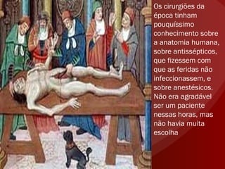 Os cirurgiões da época tinham pouquíssimo conhecimento sobre a anatomia humana, sobre antissépticos, que fizessem com que as feridas não infeccionassem, e sobre anestésicos. Não era agradável ser um paciente nessas horas, mas não havia muita escolha 