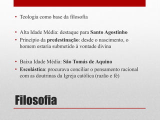 Filosofia
• Teologia como base da filosofia
• Alta Idade Média: destaque para Santo Agostinho
• Princípio da predestinação: desde o nascimento, o
homem estaria submetido à vontade divina
• Baixa Idade Média: São Tomás de Aquino
• Escolástica: procurava conciliar o pensamento racional
com as doutrinas da Igreja católica (razão e fé)
 