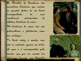 As Novelas de Cavalaria são narrativas literárias que contam os grandes feitos de um herói (acompanhado de seus cavaleiros), entremeados de célebres histórias de amor. As  histórias de amor não são melancólicas e platónicas como nas cantigas:  o herói seduz a amada, mas não se contenta apenas em vê-la; ele quer e é correspondido pela amada, que por ser casada (ou religiosa: "casada com Cristo"), torna-se adúltera para concretizar o seu amor;  