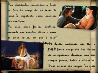 os obstáculos incentivam o herói na fase de conquista ao invés de torná-lo impotente como acontece nas cantigas;  a esse amor físico, adúltero, presente nas novelas, dá-se o nome de amor cortês, em que o casal central não tem final feliz e é severamente punido pelo pecado cometido.  Os heróis medievais não têm a força física exagerada dos heróis da antiguidade clássica, mas são sempre jovens, belos e elegantes. Suas amadas são sempre "as mais belas do reino". 