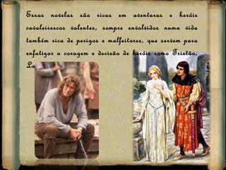 Essas novelas são ricas em aventuras e heróis cavaleirescos valentes, sempre envolvidos numa vida também rica de perigos e malfeitores, que servem para enfatizar a coragem e decisão de heróis como Tristão, Lancelote… 
