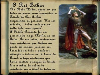 O Rei Arthur Na Idade Média, época em que todas as mesas eram compridas, a Távola do Rei Arthur surpreendia as pessoas: "Por ser redonda,  todos sentavam em volta dela como iguais".  A Távola Redonda foi um presente do mago Merlim ao rei Artur. Ao seu redor, sentaram-se doze cavaleiros que tinham um ponto em comum: juraram ser honrados em toda e qualquer situação e dedicar-se  à busca do Graal, a taça misteriosa que havia contido o sangue de Cristo.  Ser membro da ordem da cavalaria era o ideal de todos os jovens da nobreza.  