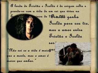 A lenda de Tristão e Isolda é de origem celta e prende-se com a vida de um rei que viveu na Escócia, onde reinou de 780 a 785. Tristão ganha Isolda para seu tio, mas o amor entre Tristão e Isolda  será  maior  que a guerra.  “ Não sei se a vida é maior que a morte, mas o amor é maior que ambas.” 
