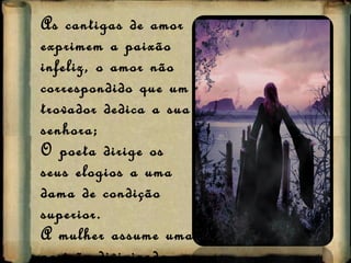 As cantigas de amor exprimem a paixão infeliz, o amor não correspondido que um trovador dedica a sua senhora; O poeta dirige os seus elogios a uma dama de condição superior. A mulher assume uma posição divinizada. 