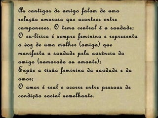 As cantigas de amigo falam de uma relação amorosa que acontece entre camponeses. O tema central é a saudade;  O eu-lírico é sempre feminino e representa a voz de uma mulher (amiga) que manifesta a saudade pela ausência do amigo (namorado ou amante); Expõe a visão feminina da saudade e do amor; O amor é real e ocorre entre pessoas de condição social semelhante. 