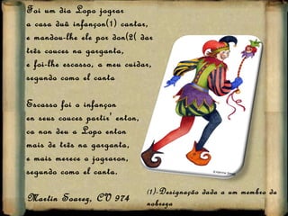 Foi um dia Lopo jograr a casa duü infançon(1) cantar, e mandou-lhe ele por don(2( dar três couces na garganta, e foi-lhe escasso, a meu cuidar, segundo como el canta Escasso foi o infançon en seus couces partir' enton, ca non deu a Lopo enton mais de três na garganta, e mais merece o jograron, segundo como el canta. Martin Soarez, CV 974 ( 1)-Designação dada a um membro da nobreza (2)Prémio 