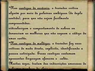 Nas  cantigas de escárnio , o trovador critica alguém por meio de palavras ambíguas (de duplo sentido), para que não sejam facilmente compreendidas. ridicularizam o comportamento de nobres ou denunciam as mulheres que não seguem o código do amor cortês. Nas cantigas de maldizer , o trovador faz suas críticas de modo direto, explícito, identificando a pessoa satirizada. Essas cantigas costumam apresentar linguagem ofensiva e  calão.  Muitas vezes, tratam das indiscrições amorosas de nobres e membros do clero. 