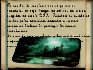 As novelas de cavalaria são os primeiros romances, ou seja, longas narrativas em versos, surgidas no século XII.  Relatam as aventuras vividas pelos cavaleiros andantes e tiveram origem no declínio do prestígio da poesia trovadoresca.  Tiveram intensa circulação pelas cortes medievais e ajudaram a divulgar os valores e a visão de mundo da sociedade medieval. 