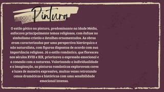 O estilo gótico na pintura, predominante na Idade Média,
enfocava principalmente temas religiosos, com ênfase no
simbolismo cristão e detalhes ornamentados. As obras
eram caracterizadas por uma perspectiva hierárquica e
não naturalista, com figuras dispostas de acordo com sua
importância religiosa. Já o estilo romântico, que floresceu
nos séculos XVIII e XIX, priorizava a expressão emocional e
a conexão com a natureza. Valorizando a individualidade
e a imaginação, as pinturas românticas exploravam cores
e luzes de maneira expressiva, muitas vezes retratando
cenas dramáticas e históricas com uma sensibilidade
emocional intensa.
Pintura
 