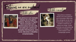 Pinturas na era medieval
Esta pintura romântica
retrata uma cena pastoral
com uma jovem mãe e seu
filho abrigando-se de uma
tempestade, enquanto um
cavaleiro misterioso os
observa ao longe. A obra
transmite uma atmosfera de
mistério e nostalgia, com
cores suaves e uma
composição serena.
Esta pintura é um exemplo
clássico da arte gótica
italiana. Retrata a Virgem
Maria sentada com o
Menino Jesus em seu colo,
cercados por santos em
posições hierárquicas, com
cores vibrantes e detalhes
ornamentados.
Estilo gótico
Estilo romantico
 
